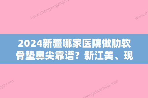 2024新疆哪家医院做肋软骨垫鼻尖靠谱？新江美	、现代、新疆医科大学较好附属医院