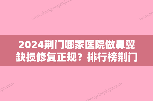 2024荆门哪家医院做鼻翼缺损修复正规？排行榜荆门市较好人民医院、荆门市皮肤病