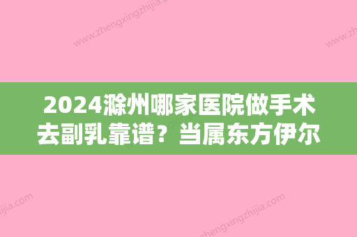 2024滁州哪家医院做手术去副乳靠谱？当属东方伊尔美、伊尔美、合肥市瑶海区较好