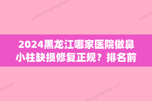 2024黑龙江哪家医院做鼻小柱缺损修复正规？排名前四权威医美口碑盘点_含手术价