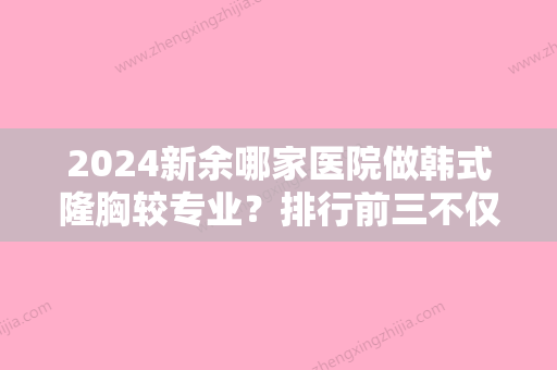 2024新余哪家医院做韩式隆胸较专业？排行前三不仅看医院实力！