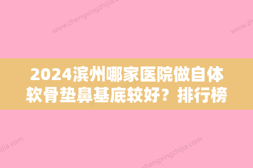 2024滨州哪家医院做自体软骨垫鼻基底较好？排行榜大全上榜牙科依次公布!含口碑