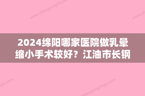 2024绵阳哪家医院做乳晕缩小手术较好？江油市长钢总医院、茗汇、佳立悦美等实力