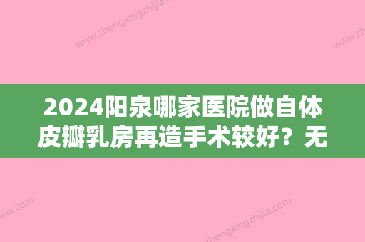 2024阳泉哪家医院做自体皮瓣乳房再造手术较好？无锡宜兴市第四人民医院、阳泉第