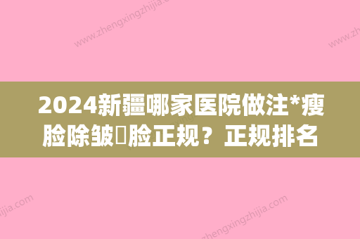 2024新疆哪家医院做注*瘦脸除皱痩脸正规？正规排名榜盘点前四_价格清单一一出