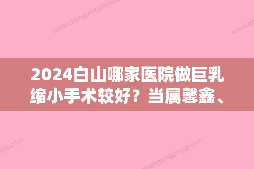 2024白山哪家医院做巨乳缩小手术较好？当属馨鑫、馨鑫医学、维恩这三家!价格(案