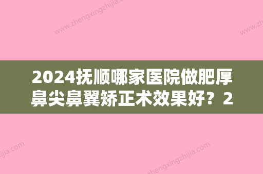 2024抚顺哪家医院做肥厚鼻尖鼻翼矫正术效果好？2024-还有整肥厚鼻尖鼻翼矫正术价