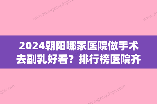 2024朝阳哪家医院做手术去副乳好看？排行榜医院齐聚_欧亚美、丽诗丽格等一一公