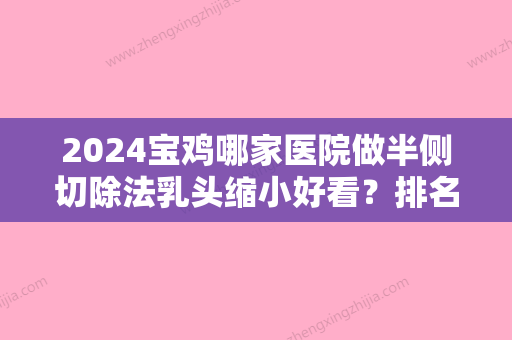 2024宝鸡哪家医院做半侧切除法乳头缩小好看？排名前十强口碑亮眼~送上案例及价