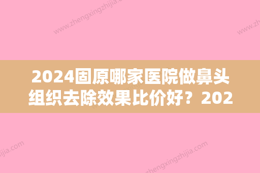 2024固原哪家医院做鼻头组织去除效果比价好？2024-还有整鼻头组织去除价格案例参