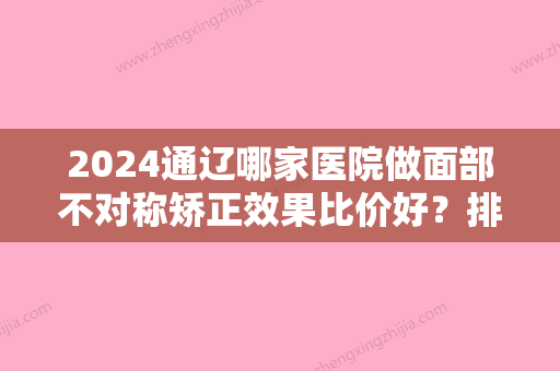 2024通辽哪家医院做面部不对称矫正效果比价好？排名前十强口碑亮眼~送上案例及