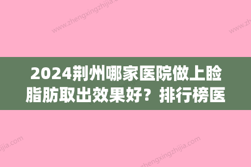 2024荆州哪家医院做上睑脂肪取出效果好？排行榜医院齐聚_希亚、华美等一一公布