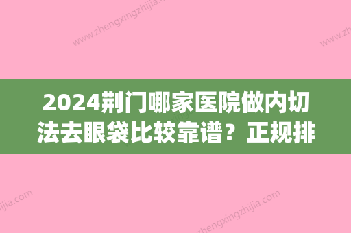 2024荆门哪家医院做内切法去眼袋比较靠谱？正规排名榜盘点前四_价格清单一一出