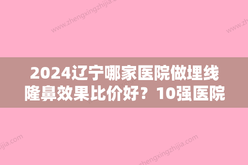 2024辽宁哪家医院做埋线隆鼻效果比价好？10强医院口碑特色各不同~价格收费合理！