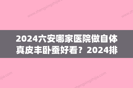 2024六安哪家医院做自体真皮丰卧蚕好看？2024排行榜前五这几家都有资质_含六安市