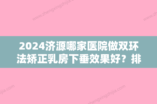 2024济源哪家医院做双环法矫正乳房下垂效果好？排行榜济源现代医院、王艳萍、蒂