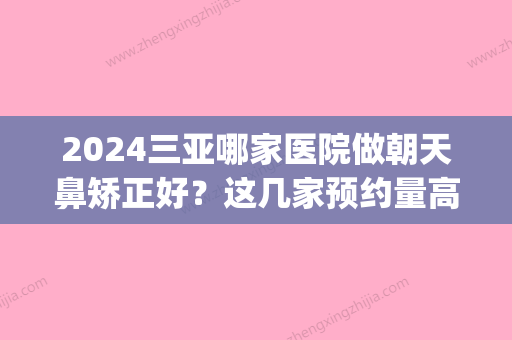 2024三亚哪家医院做朝天鼻矫正好？这几家预约量高口碑好_价格透明！(三甲医院隆鼻)