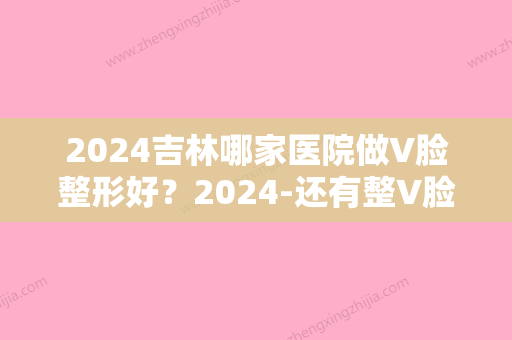 2024吉林哪家医院做V脸整形好？2024-还有整V脸整形价格案例参考哦!！