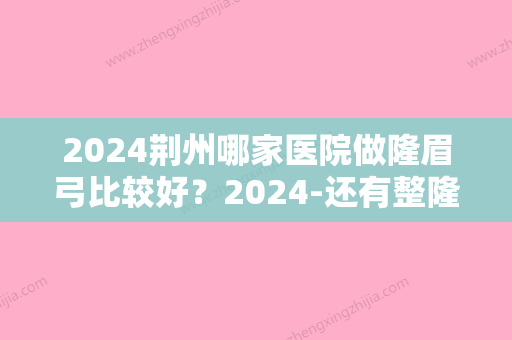 2024荆州哪家医院做隆眉弓比较好？2024-还有整隆眉弓价格案例参考哦!！