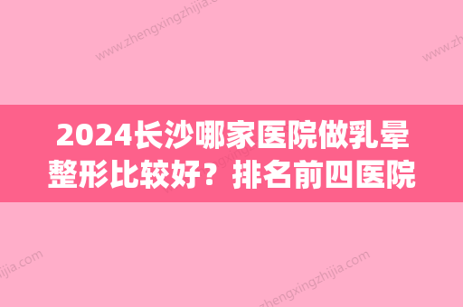 2024长沙哪家医院做乳晕整形比较好？排名前四医院汇总_附价格查询！