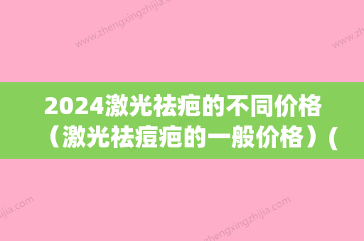 2024激光祛疤的不同价格（激光祛痘疤的一般价格）(2024祛疤产品)