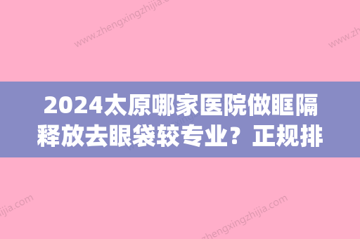 2024太原哪家医院做眶隔释放去眼袋较专业？正规排名榜盘点前四_价格清单一一出