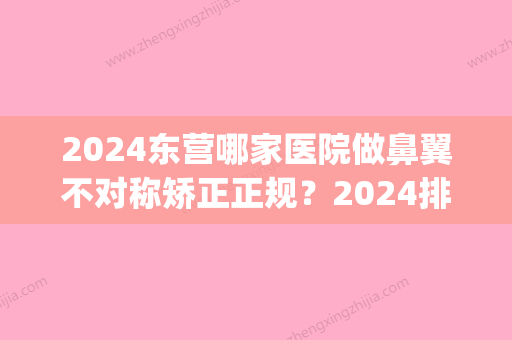 2024东营哪家医院做鼻翼不对称矫正正规？2024排行榜前五这几家都有资质_含中亚	、