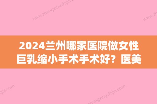 2024兰州哪家医院做女性巨乳缩小手术手术好？医美4强全新阵容一一介绍_整形价格