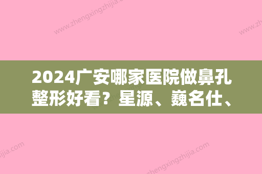 2024广安哪家医院做鼻孔整形好看？星源、巍名仕、巍名仕天宏等实力在线比较!！