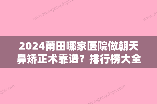 2024莆田哪家医院做朝天鼻矫正术靠谱？排行榜大全上榜牙科依次公布!含口碑及价