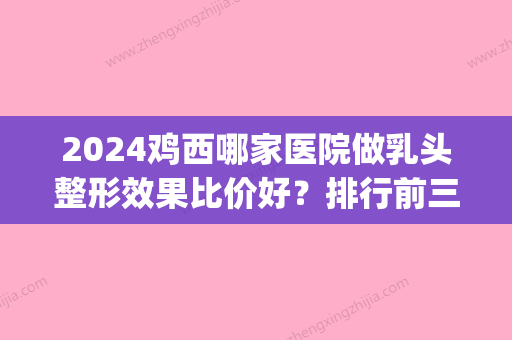 2024鸡西哪家医院做乳头整形效果比价好？排行前三不仅看医院实力！(鸡西医美整容)