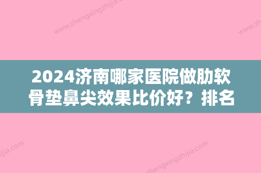 2024济南哪家医院做肋软骨垫鼻尖效果比价好？排名前十强口碑亮眼~送上案例及价