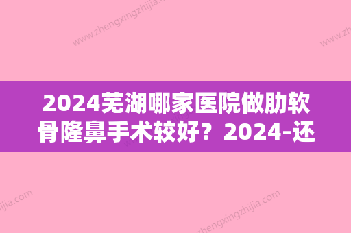 2024芜湖哪家医院做肋软骨隆鼻手术较好？2024-还有整肋软骨隆鼻价格案例参考哦