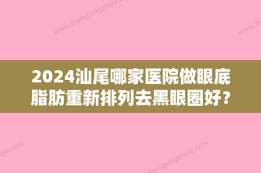 2024汕尾哪家医院做眼底脂肪重新排列去黑眼圈好？排行前三不仅看医院实力！