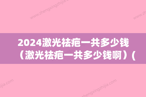 2024激光祛疤一共多少钱（激光祛疤一共多少钱啊）(2024年激光手术多少钱)