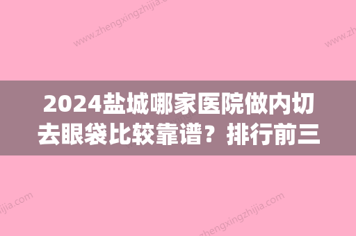 2024盐城哪家医院做内切去眼袋比较靠谱？排行前三不仅看医院实力！(盐城哪家医院去眼袋手术比较好)