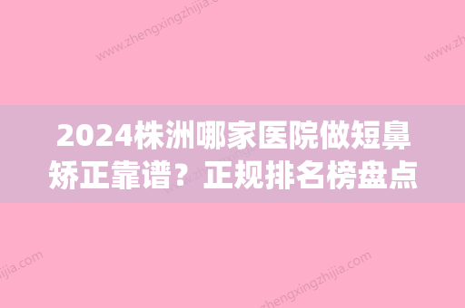 2024株洲哪家医院做短鼻矫正靠谱？正规排名榜盘点前四_价格清单一一出示!！