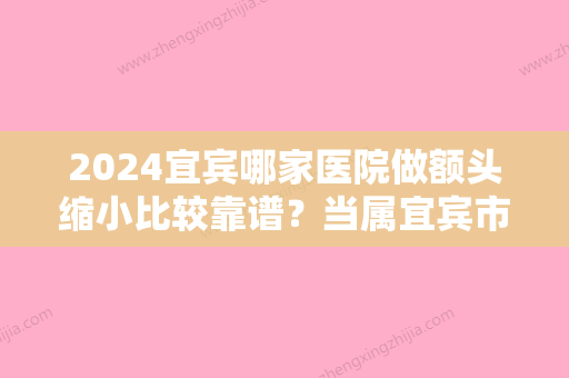 2024宜宾哪家医院做额头缩小比较靠谱？当属宜宾市较好人民医院、曼薇、天使之翼