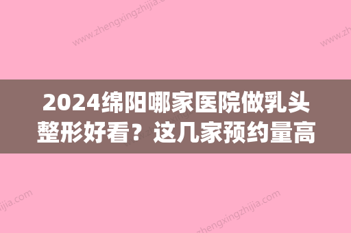 2024绵阳哪家医院做乳头整形好看？这几家预约量高口碑好_价格透明！(绵阳整形医院电话号码)