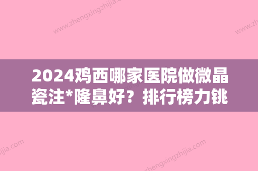 2024鸡西哪家医院做微晶瓷注*隆鼻好？排行榜力铫、张晓艳、御美楼等权威发布