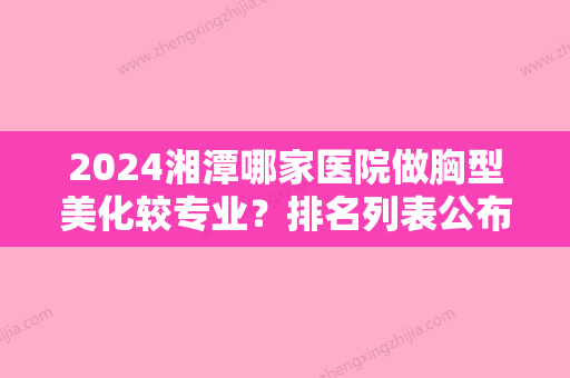 2024湘潭哪家医院做胸型美化较专业？排名列表公布!除美颜还有顾维新、阳光等可