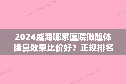 2024威海哪家医院做超体隆鼻效果比价好？正规排名榜盘点前四_价格清单一一出示