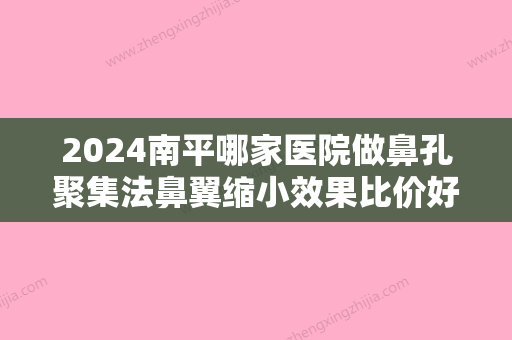 2024南平哪家医院做鼻孔聚集法鼻翼缩小效果比价好？2024排行前10盘点!个个都是口