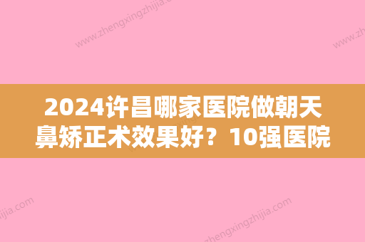 2024许昌哪家医院做朝天鼻矫正术效果好？10强医院口碑特色各不同~价格收费合理！