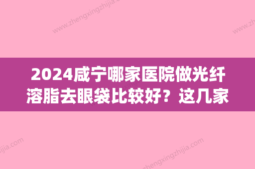 2024咸宁哪家医院做光纤溶脂去眼袋比较好？这几家预约量高口碑好_价格透明！