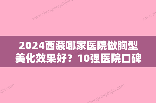 2024西藏哪家医院做胸型美化效果好？10强医院口碑特色各不同~价格收费合理！