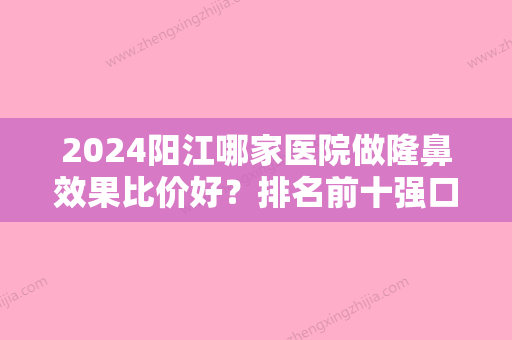 2024阳江哪家医院做隆鼻效果比价好？排名前十强口碑亮眼~送上案例及价格表