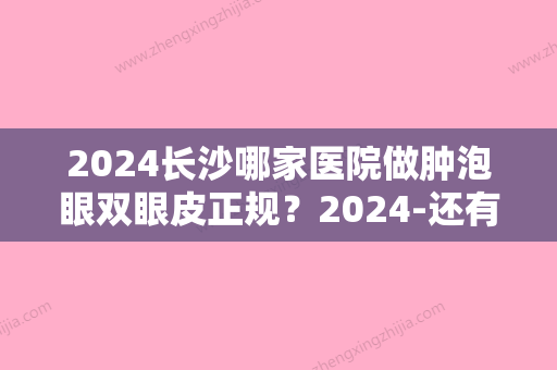 2024长沙哪家医院做肿泡眼双眼皮正规？2024-还有整肿泡眼双眼皮价格案例参考哦