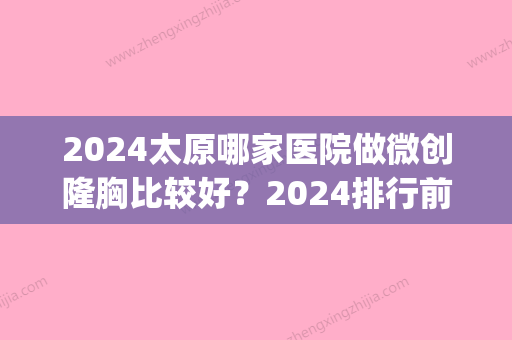 2024太原哪家医院做微创隆胸比较好？2024排行前10盘点!个个都是口碑好且人气高_案