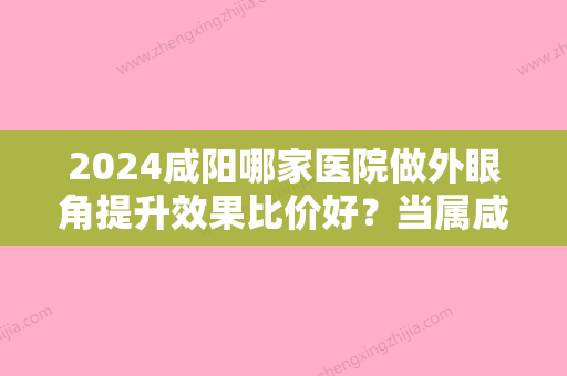 2024咸阳哪家医院做外眼角提升效果比价好？当属咸阳市彩虹医院整形美容科、华艺